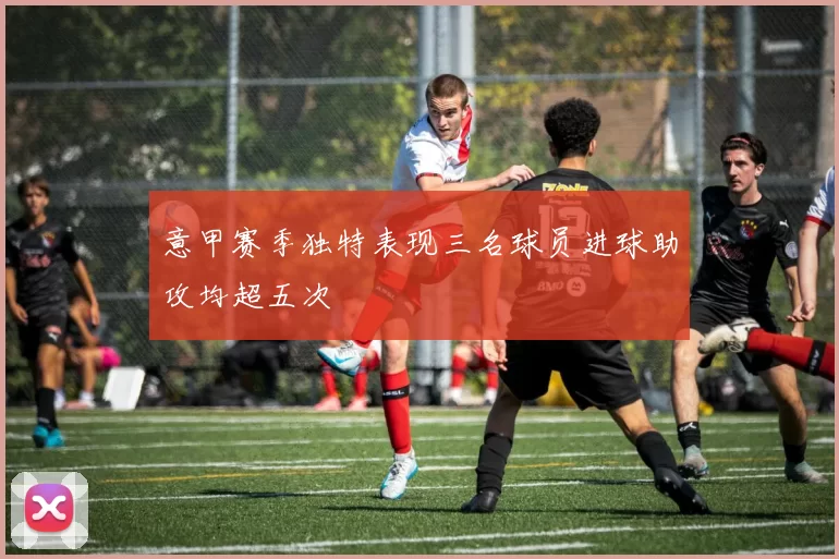 意甲赛季独特表现三名球员进球助攻均超五次