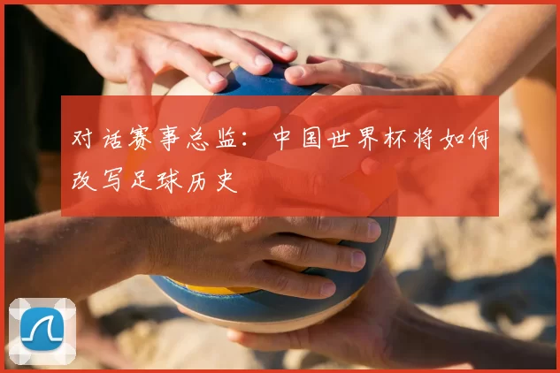 对话赛事总监:中国世界杯将如何改写足球历史