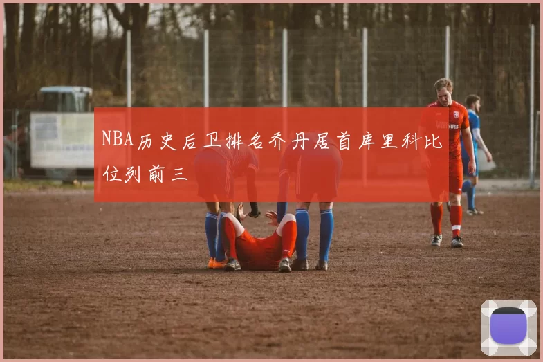 NBA历史后卫排名乔丹居首库里科比位列前三