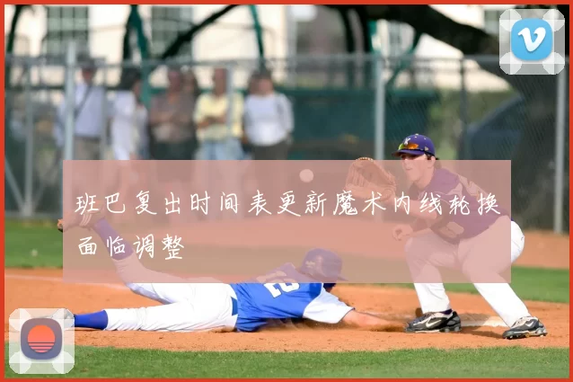 班巴复出时间表更新魔术内线轮换面临调整