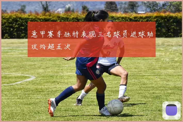 意甲赛季独特表现三名球员进球助攻均超五次