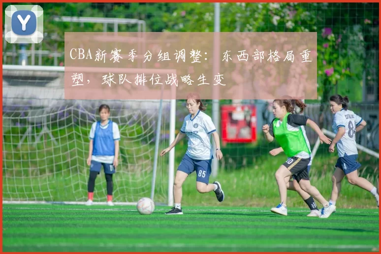 CBA新赛季分组调整：东西部格局重塑，球队排位战略生变