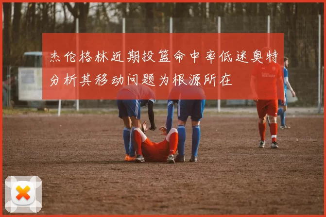 杰伦格林近期投篮命中率低迷奥特分析其移动问题为根源所在