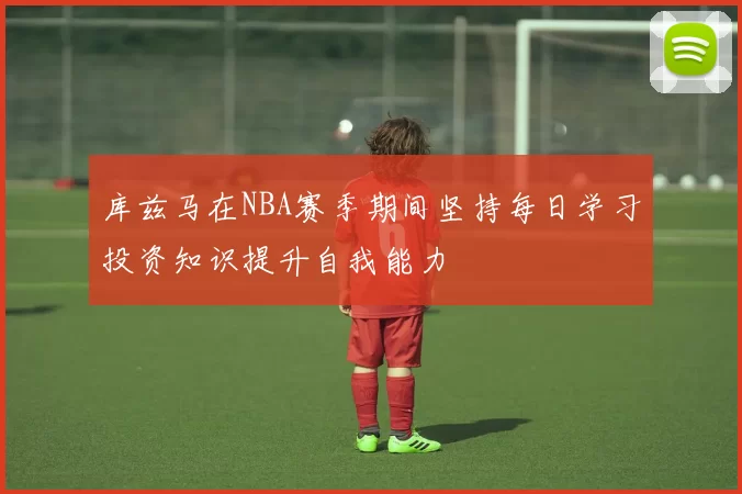 库兹马在NBA赛季期间坚持每日学习投资知识提升自我能力