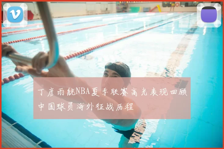 丁彦雨航NBA夏季联赛高光表现回顾中国球员海外征战历程