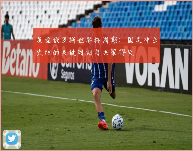 复盘俄罗斯世界杯周期:国足冲击失败的关键时刻与决策得失