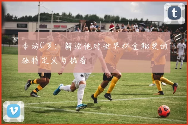 专访C罗:解读他对世界杯金靴奖的独特定义与执着