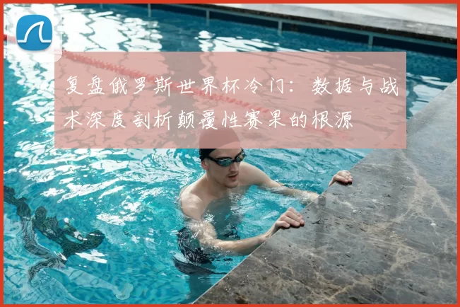 复盘俄罗斯世界杯冷门:数据与战术深度剖析颠覆性赛果的根源