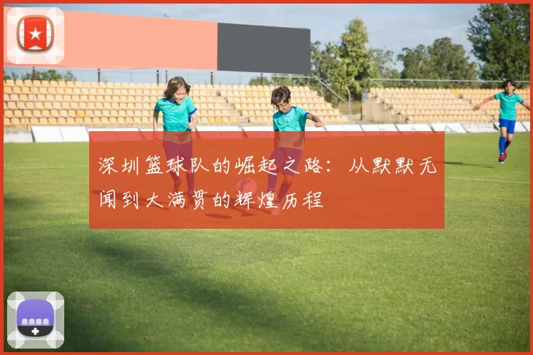 深圳篮球队的崛起之路：从默默无闻到大满贯的辉煌历程