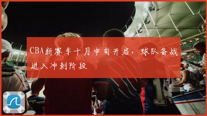 CBA新赛季十月中旬开启，球队备战进入冲刺阶段
