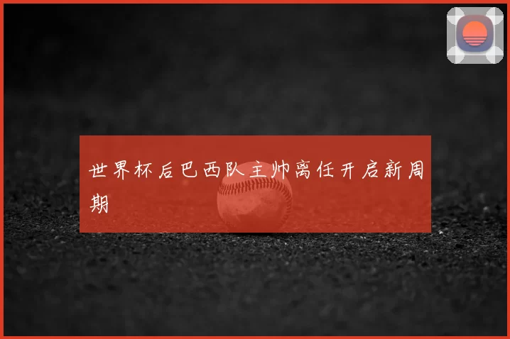 世界杯后巴西队主帅离任开启新周期