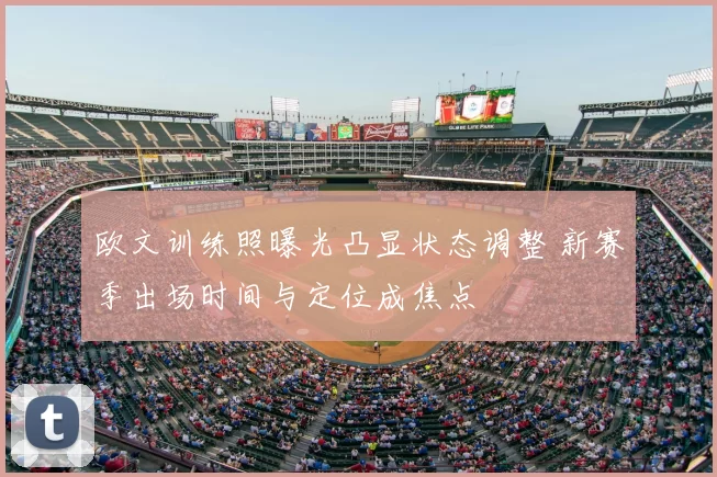欧文训练照曝光凸显状态调整 新赛季出场时间与定位成焦点