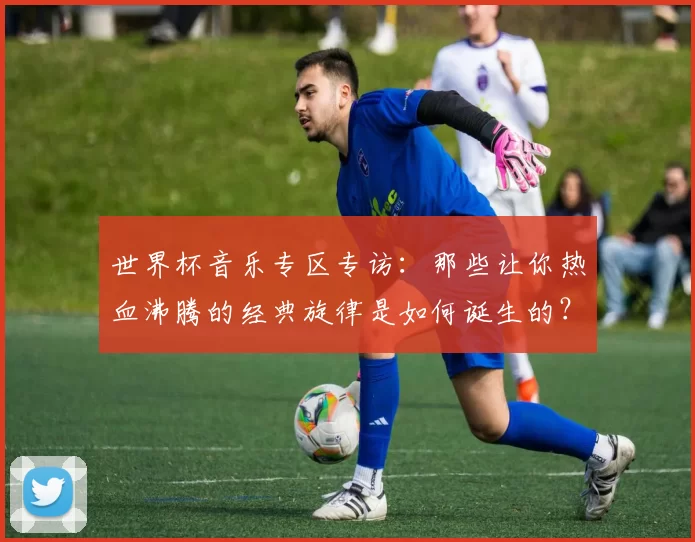 世界杯音乐专区专访:那些让你热血沸腾的经典旋律是如何诞生的?