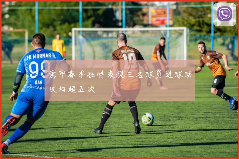 意甲赛季独特表现三名球员进球助攻均超五次