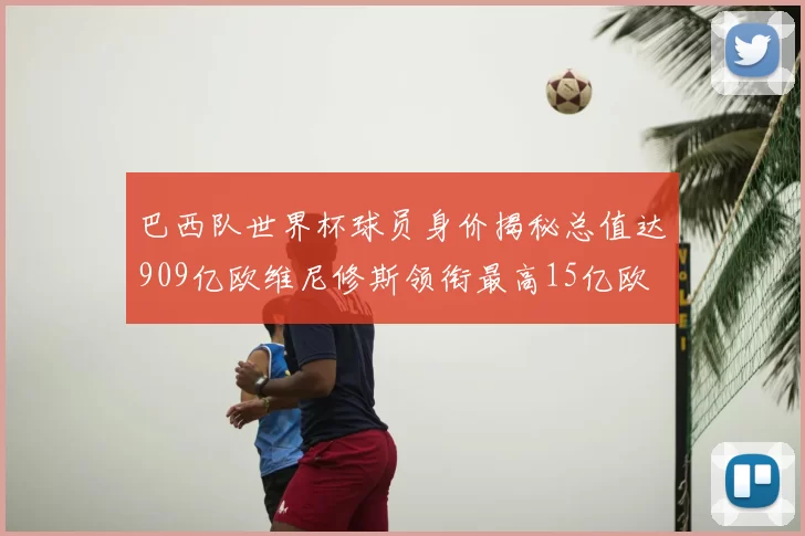 巴西队世界杯球员身价揭秘总值达909亿欧维尼修斯领衔最高15亿欧