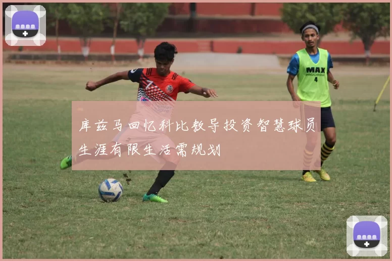 库兹马回忆科比教导投资智慧球员生涯有限生活需规划