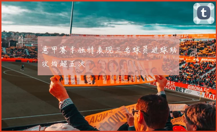 意甲赛季独特表现三名球员进球助攻均超五次