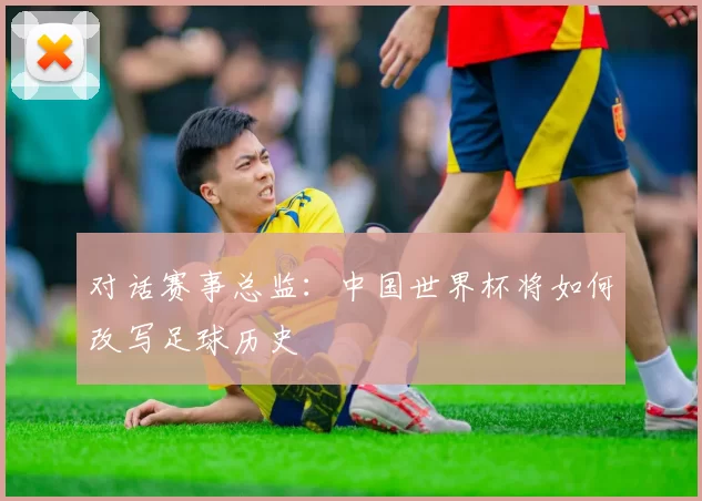 对话赛事总监:中国世界杯将如何改写足球历史