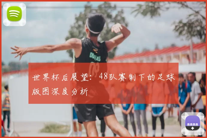 世界杯后展望:48队赛制下的足球版图深度分析