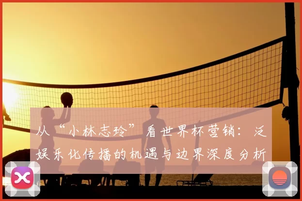 从“小林志玲”看世界杯营销：泛娱乐化传播的机遇与边界深度分析