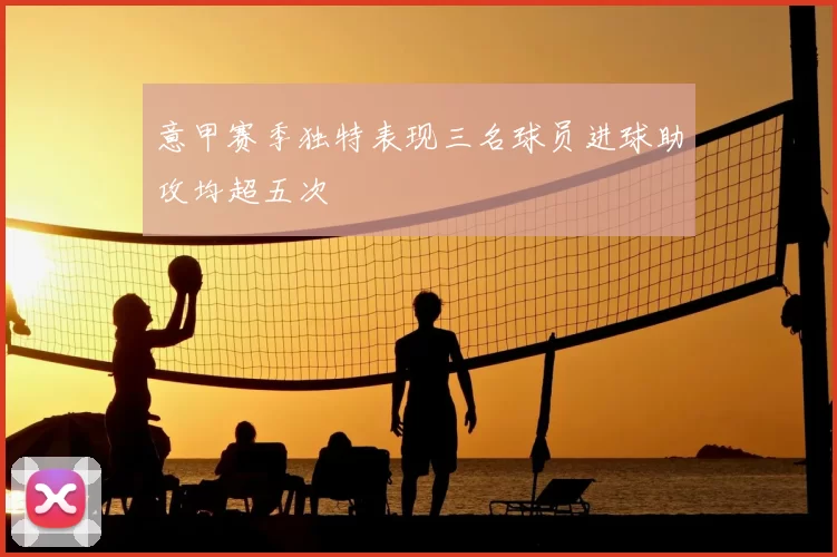 意甲赛季独特表现三名球员进球助攻均超五次