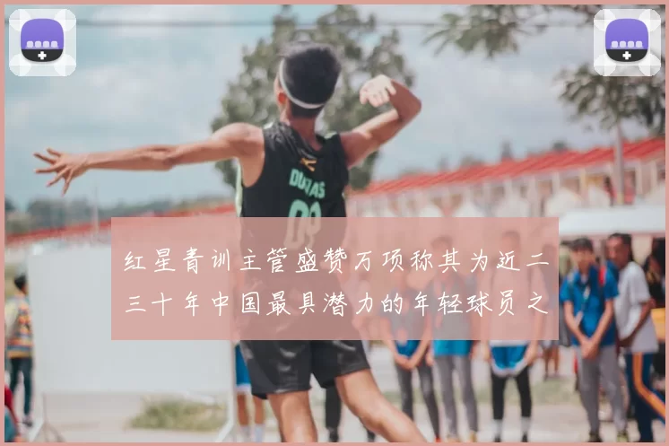 红星青训主管盛赞万项称其为近二三十年中国最具潜力的年轻球员之一