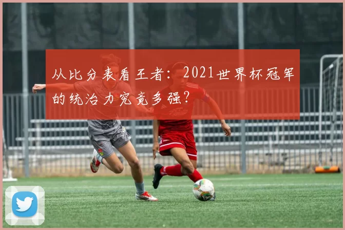 从比分表看王者:2021世界杯冠军的统治力究竟多强?