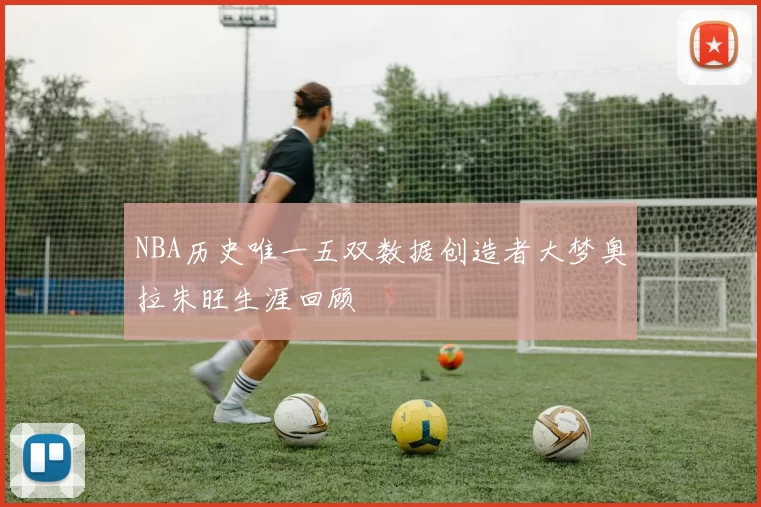 NBA历史唯一五双数据创造者大梦奥拉朱旺生涯回顾