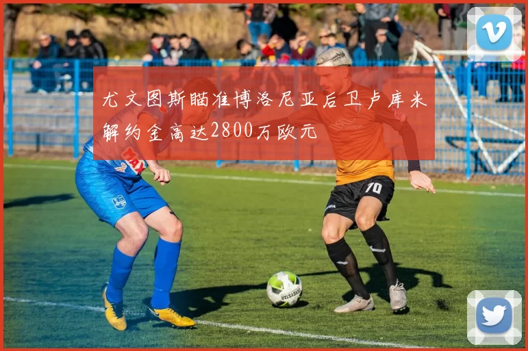尤文图斯瞄准博洛尼亚后卫卢库米解约金高达2800万欧元