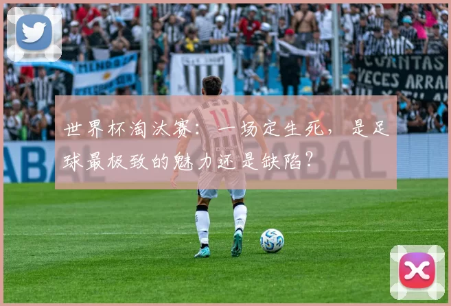 世界杯淘汰赛:一场定生死,是足球最极致的魅力还是缺陷?