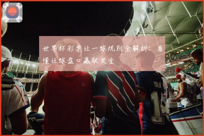 世界杯彩票让一球规则全解析：看懂让球盘口赢取奖金
