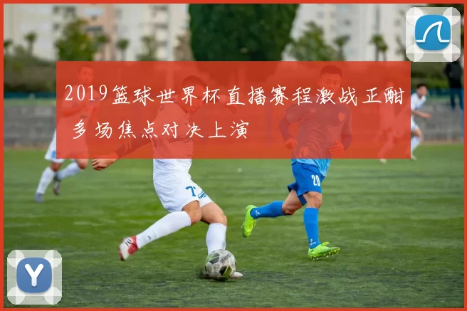 2019篮球世界杯直播赛程激战正酣 多场焦点对决上演