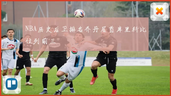 NBA历史后卫排名乔丹居首库里科比位列前三