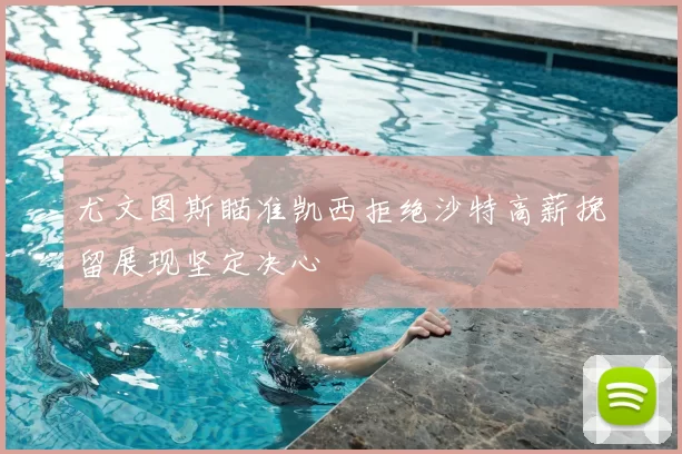 尤文图斯瞄准凯西拒绝沙特高薪挽留展现坚定决心