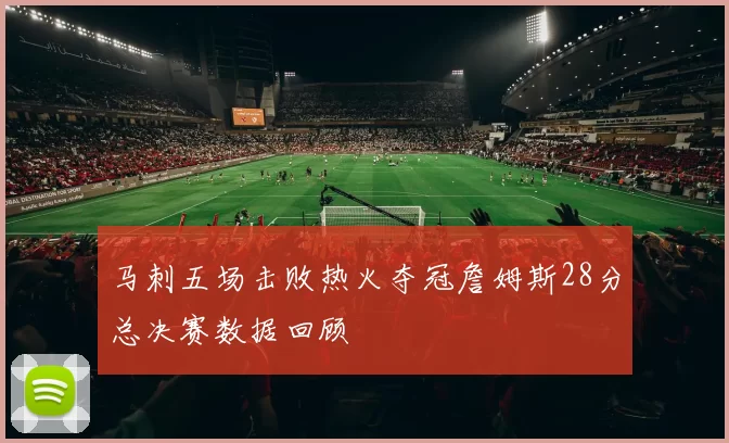 马刺五场击败热火夺冠詹姆斯28分总决赛数据回顾