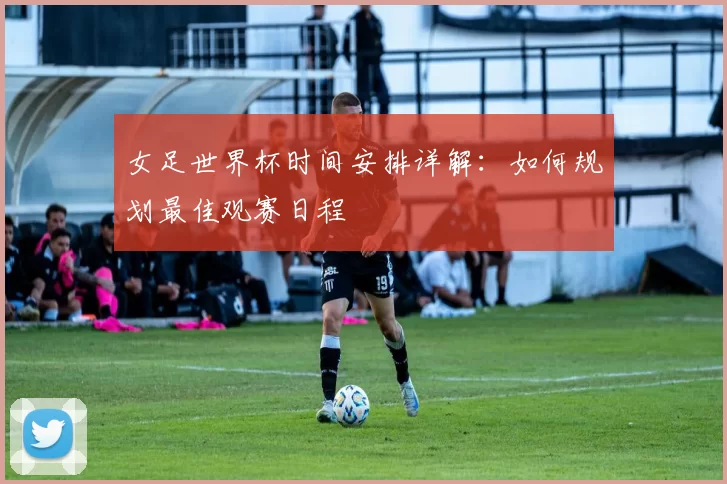 女足世界杯时间安排详解:如何规划最佳观赛日程
