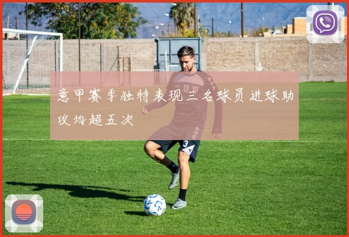 意甲赛季独特表现三名球员进球助攻均超五次
