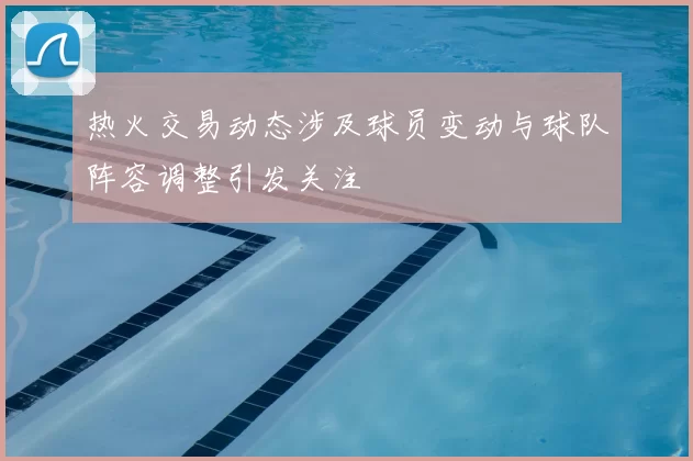 热火交易动态涉及球员变动与球队阵容调整引发关注
