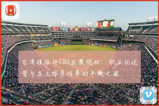 台湾媒体评CBA发展现状:职业化运营与本土球员培养的平衡之道