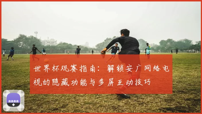 世界杯观赛指南:解锁安广网络电视的隐藏功能与多屏互动技巧