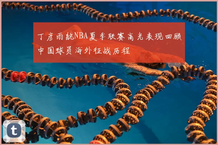 丁彦雨航NBA夏季联赛高光表现回顾中国球员海外征战历程