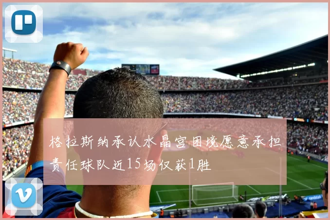 格拉斯纳承认水晶宫困境愿意承担责任球队近15场仅获1胜