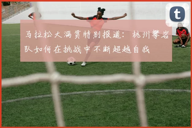 马拉松大满贯特别报道:杭州攀岩队如何在挑战中不断超越自我