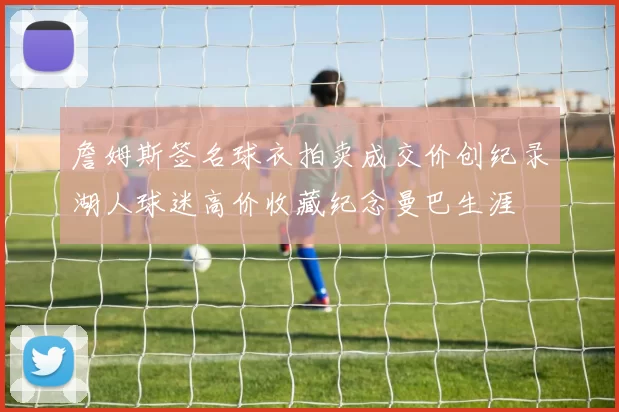 詹姆斯签名球衣拍卖成交价创纪录湖人球迷高价收藏纪念曼巴生涯