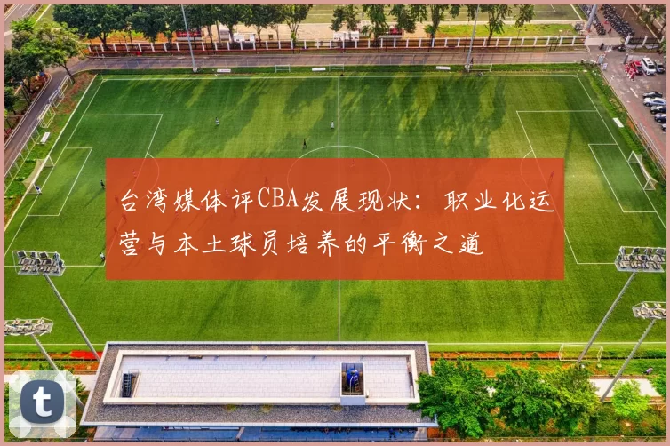 台湾媒体评CBA发展现状:职业化运营与本土球员培养的平衡之道