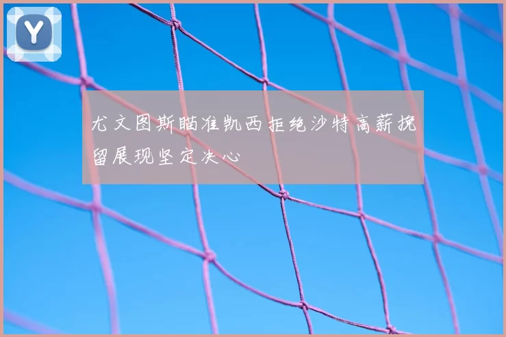 尤文图斯瞄准凯西拒绝沙特高薪挽留展现坚定决心
