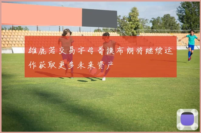 雄鹿若交易字母哥换布朗将继续运作获取更多未来资产