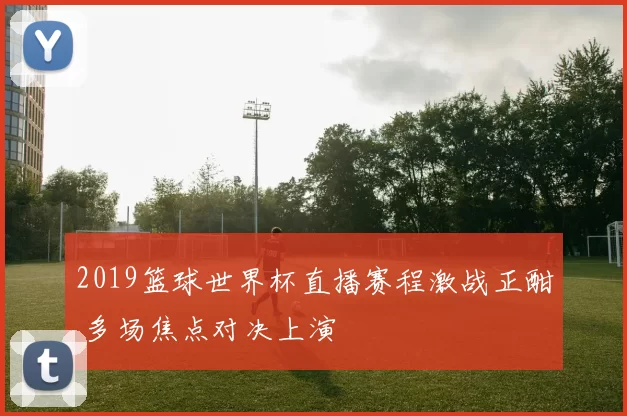 2019篮球世界杯直播赛程激战正酣 多场焦点对决上演