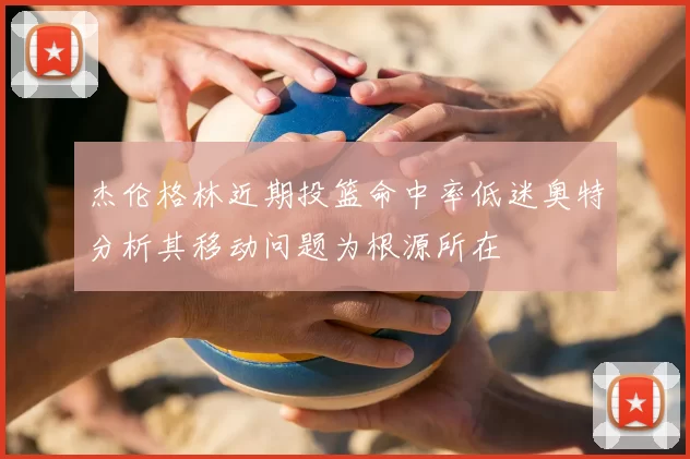 杰伦格林近期投篮命中率低迷奥特分析其移动问题为根源所在