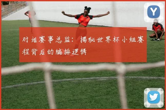 对话赛事总监:揭秘世界杯小组赛程背后的编排逻辑
